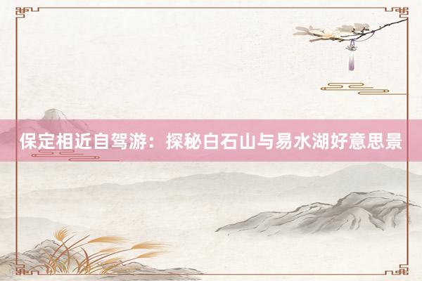 保定相近自驾游：探秘白石山与易水湖好意思景