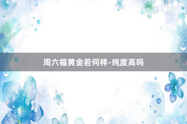周六福黄金若何样-纯度高吗