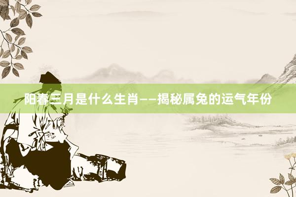 阳春三月是什么生肖——揭秘属兔的运气年份