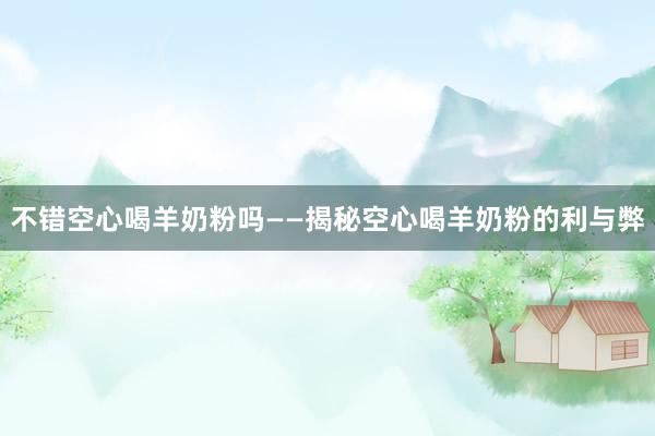 不错空心喝羊奶粉吗——揭秘空心喝羊奶粉的利与弊