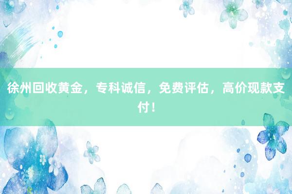 徐州回收黄金，专科诚信，免费评估，高价现款支付！