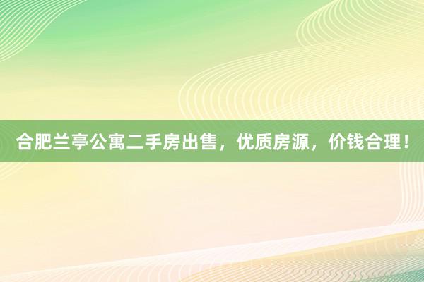 合肥兰亭公寓二手房出售，优质房源，价钱合理！