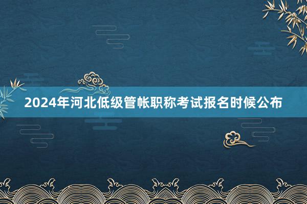 2024年河北低级管帐职称考试报名时候公布