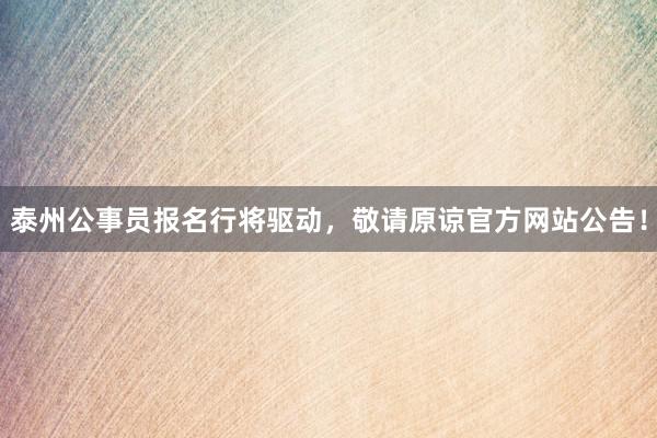 泰州公事员报名行将驱动，敬请原谅官方网站公告！