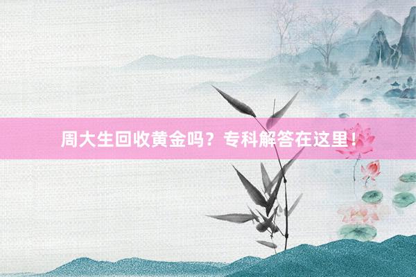 周大生回收黄金吗？专科解答在这里！